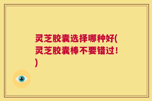 灵芝胶囊选择哪种好(灵芝胶囊棒不要错过！)