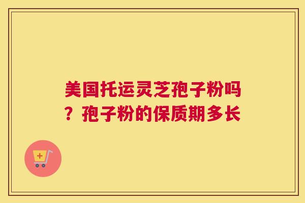 美国托运灵芝孢子粉吗？孢子粉的保质期多长