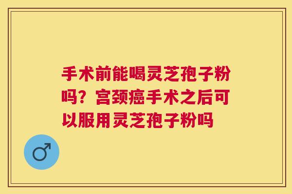 手术前能喝灵芝孢子粉吗？宫颈手术之后可以服用灵芝孢子粉吗