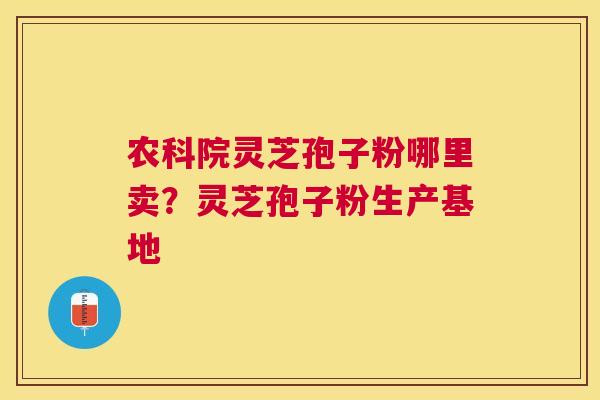 农科院灵芝孢子粉哪里卖？灵芝孢子粉生产基地