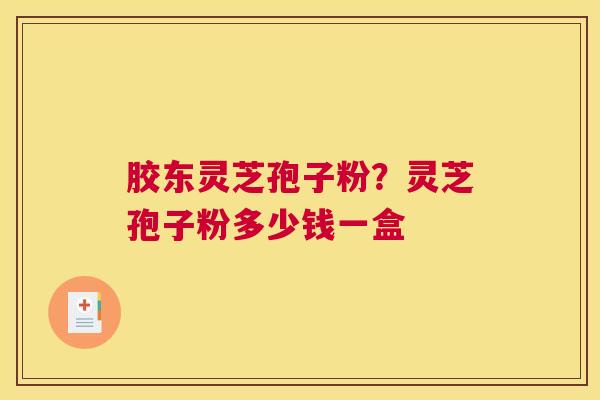 胶东灵芝孢子粉？灵芝孢子粉多少钱一盒