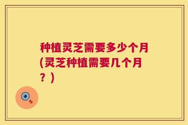 种植灵芝需要多少个月(灵芝种植需要几个月？)