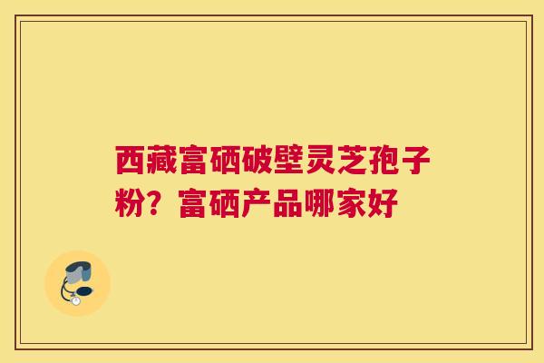 西藏富硒破壁灵芝孢子粉？富硒产品哪家好