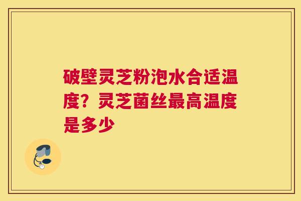 破壁灵芝粉泡水合适温度？灵芝菌丝高温度是多少