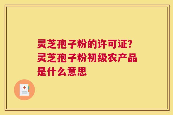 灵芝孢子粉的许可证？灵芝孢子粉初级农产品是什么意思