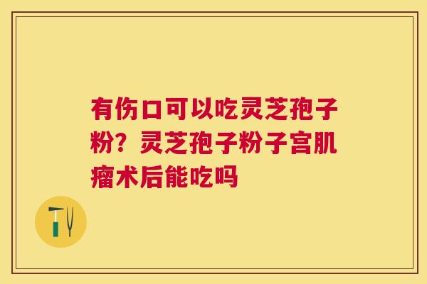 有伤口可以吃灵芝孢子粉？灵芝孢子粉子宫术后能吃吗