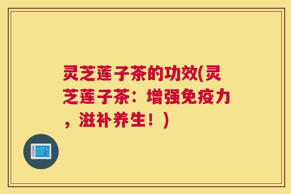 灵芝莲子茶的功效(灵芝莲子茶：增强免疫力，滋补养生！)