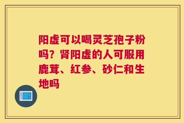 阳虚可以喝灵芝孢子粉吗？阳虚的人可服用鹿茸、红参、砂仁和生地吗