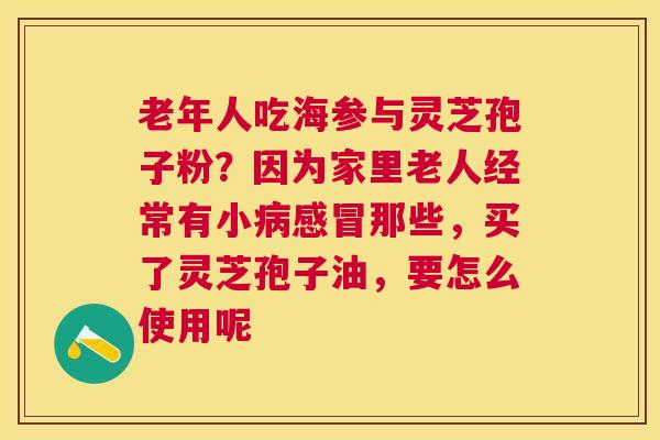 老年人吃海参与灵芝孢子粉？因为家里老人经常有小那些，买了灵芝孢子油，要怎么使用呢
