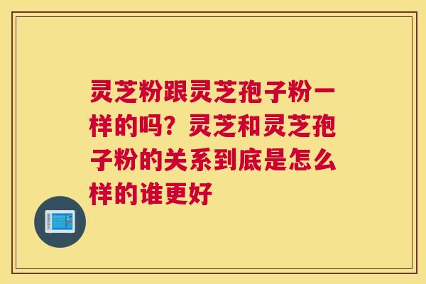 灵芝粉跟灵芝孢子粉一样的吗？灵芝和灵芝孢子粉的关系到底是怎么样的谁更好