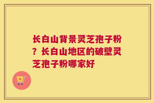 长白山背景灵芝孢子粉？长白山地区的破壁灵芝孢子粉哪家好