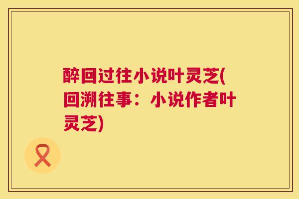 醉回过往小说叶灵芝(回溯往事：小说作者叶灵芝)