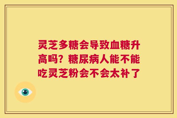 灵芝多糖会导致升高吗？人能不能吃灵芝粉会不会太补了