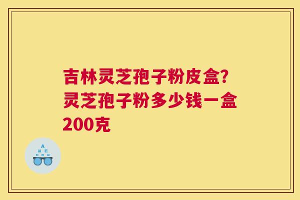 吉林灵芝孢子粉皮盒？灵芝孢子粉多少钱一盒200克