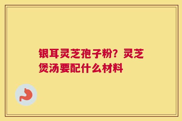 银耳灵芝孢子粉？灵芝煲汤要配什么材料