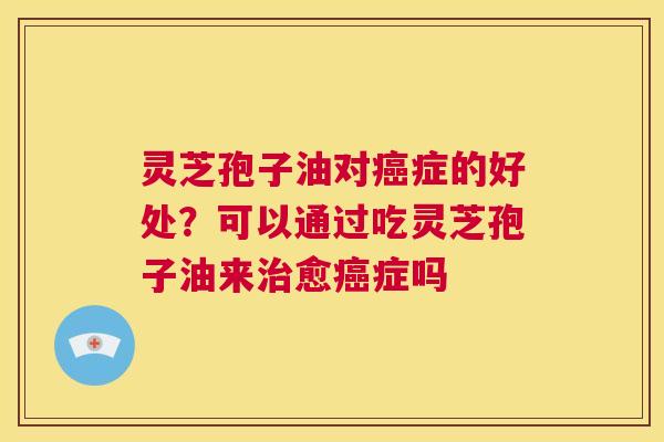 灵芝孢子油对症的好处？可以通过吃灵芝孢子油来愈症吗
