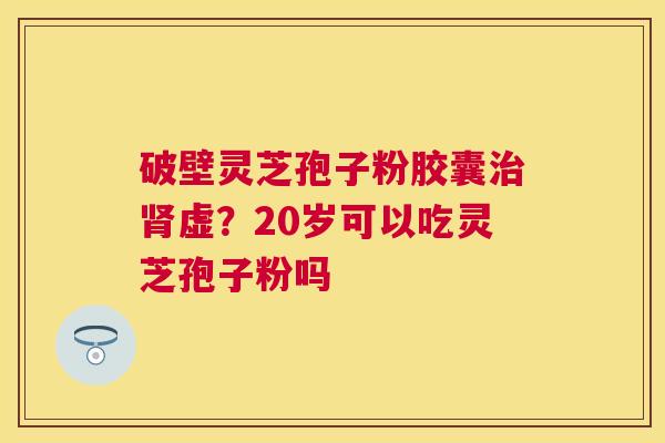破壁灵芝孢子粉胶囊虚？20岁可以吃灵芝孢子粉吗