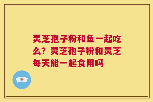 灵芝孢子粉和鱼一起吃么？灵芝孢子粉和灵芝每天能一起食用吗