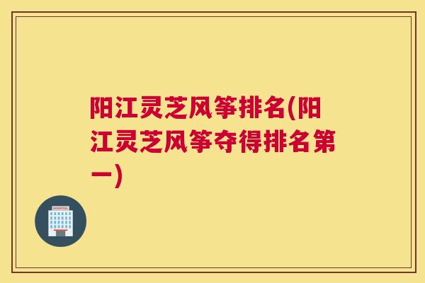 阳江灵芝风筝排名(阳江灵芝风筝夺得排名第一)