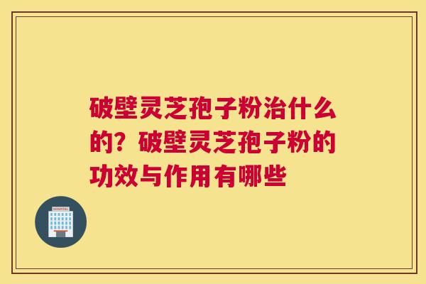 破壁灵芝孢子粉什么的？破壁灵芝孢子粉的功效与作用有哪些