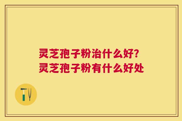 灵芝孢子粉什么好？灵芝孢子粉有什么好处
