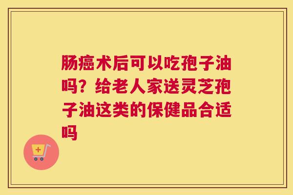 肠术后可以吃孢子油吗？给老人家送灵芝孢子油这类的保健品合适吗
