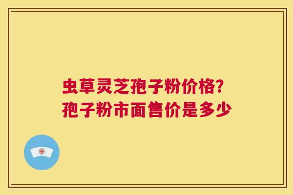 虫草灵芝孢子粉价格？孢子粉市面售价是多少