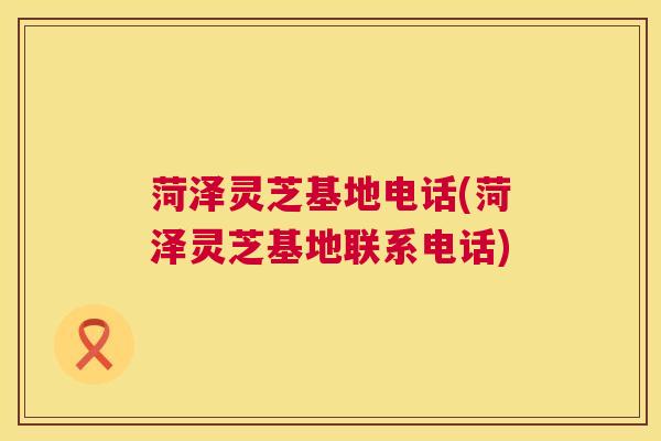 菏泽灵芝基地电话(菏泽灵芝基地联系电话)