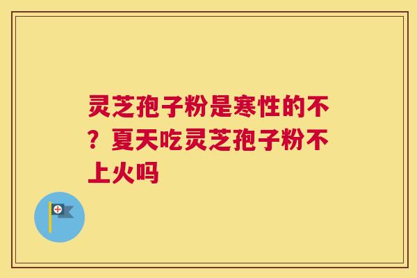 灵芝孢子粉是寒性的不？夏天吃灵芝孢子粉不上火吗