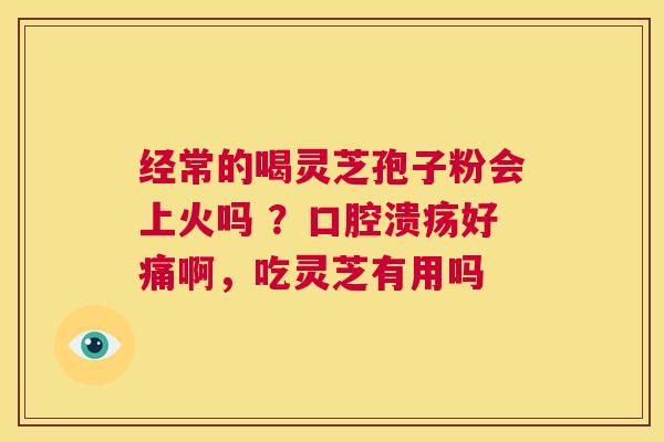 经常的喝灵芝孢子粉会上火吗 ？口腔溃疡好痛啊，吃灵芝有用吗
