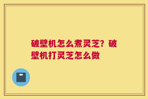 破壁机怎么煮灵芝？破壁机打灵芝怎么做