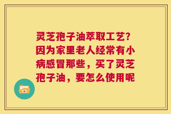 灵芝孢子油萃取工艺？因为家里老人经常有小那些，买了灵芝孢子油，要怎么使用呢