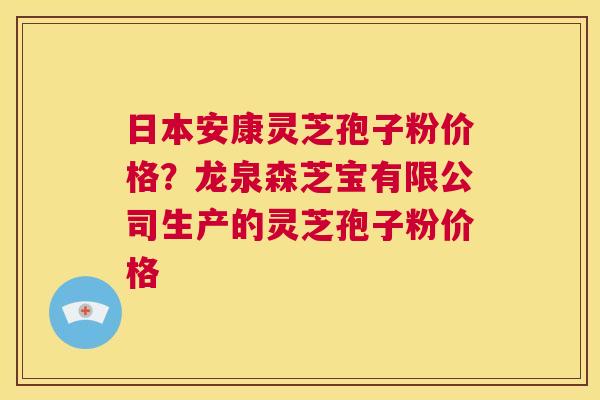 日本安康灵芝孢子粉价格？龙泉森芝宝有限公司生产的灵芝孢子粉价格
