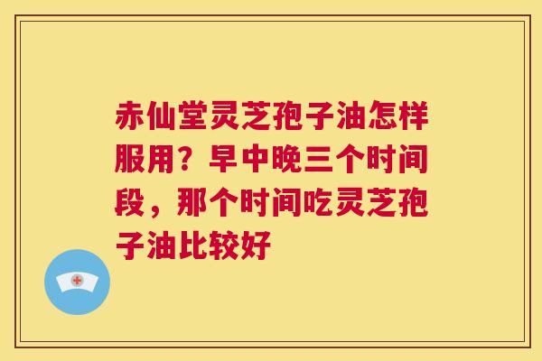 赤仙堂灵芝孢子油怎样服用？早中晚三个时间段，那个时间吃灵芝孢子油比较好