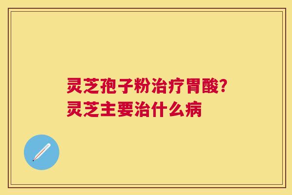 灵芝孢子粉胃酸？灵芝主要什么