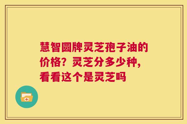 慧智圆牌灵芝孢子油的价格？灵芝分多少种,看看这个是灵芝吗