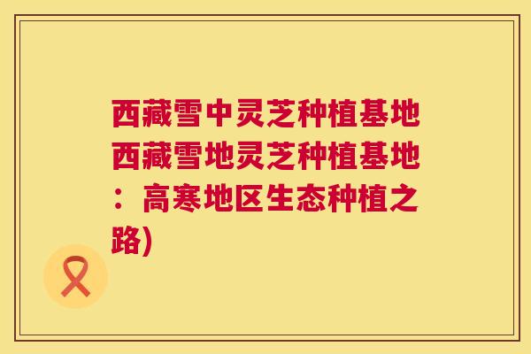 西藏雪中灵芝种植基地西藏雪地灵芝种植基地：高寒地区生态种植之路)