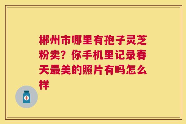 郴州市哪里有孢子灵芝粉卖？你手机里记录春天美的照片有吗怎么样