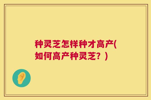 种灵芝怎样种才高产(如何高产种灵芝？)