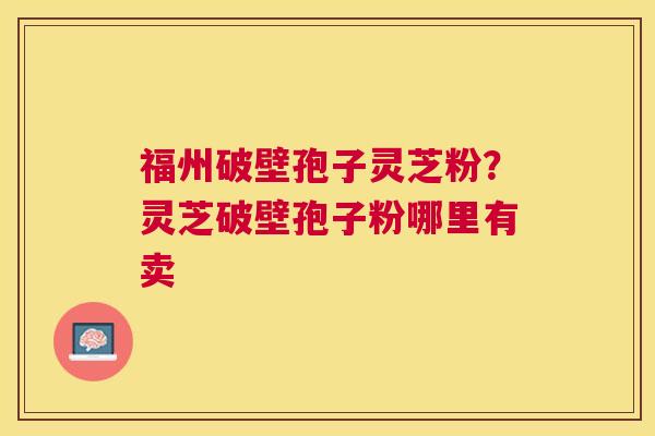 福州破壁孢子灵芝粉？灵芝破壁孢子粉哪里有卖