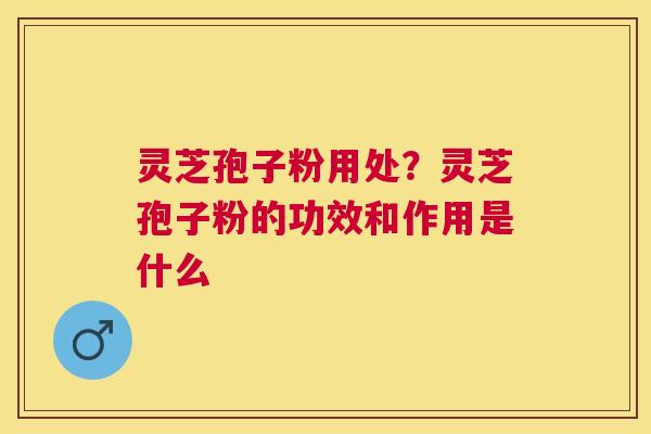 灵芝孢子粉用处？灵芝孢子粉的功效和作用是什么