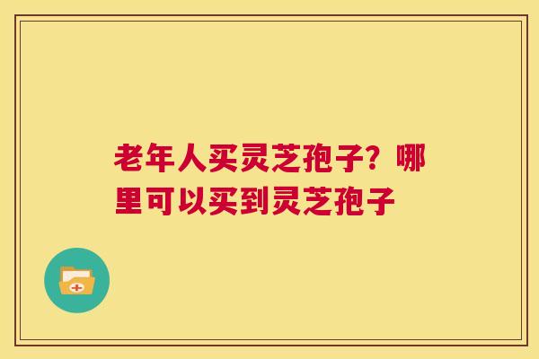 老年人买灵芝孢子？哪里可以买到灵芝孢子