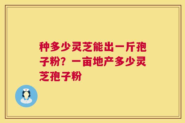 种多少灵芝能出一斤孢子粉？一亩地产多少灵芝孢子粉