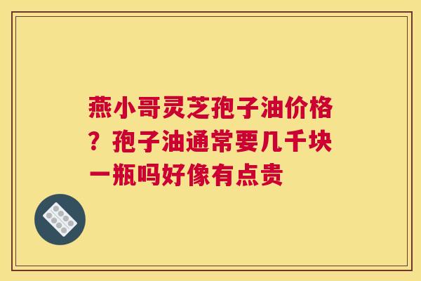 燕小哥灵芝孢子油价格？孢子油通常要几千块一瓶吗好像有点贵