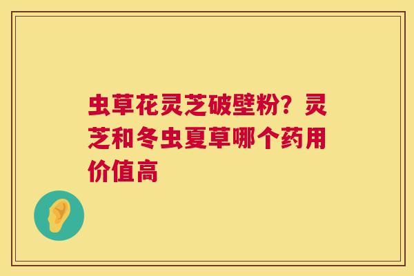 虫草花灵芝破壁粉？灵芝和冬虫夏草哪个药用价值高