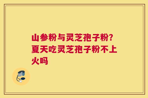 山参粉与灵芝孢子粉？夏天吃灵芝孢子粉不上火吗