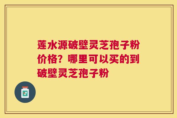 莲水源破壁灵芝孢子粉价格？哪里可以买的到破壁灵芝孢子粉