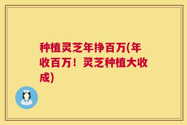 种植灵芝年挣百万(年收百万！灵芝种植大收成)