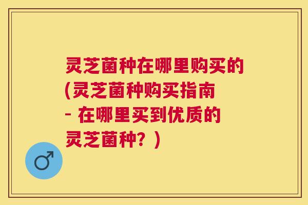 灵芝菌种在哪里购买的(灵芝菌种购买指南 - 在哪里买到优质的灵芝菌种？)