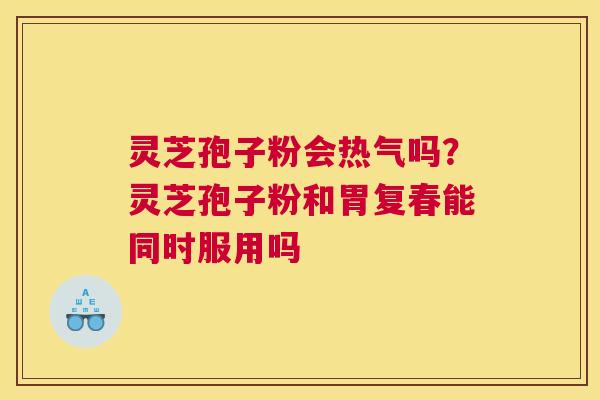 灵芝孢子粉会热气吗？灵芝孢子粉和胃复春能同时服用吗